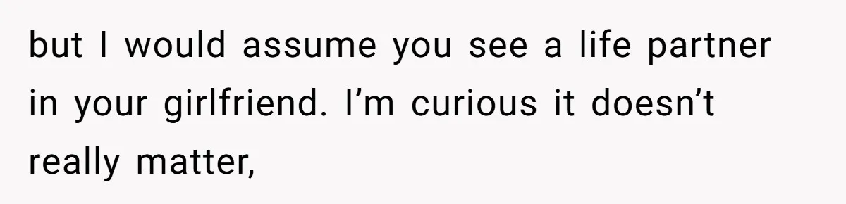 but I would assume you see a life partner in your girlfriend. I’m curious it doesn’t really matter,
