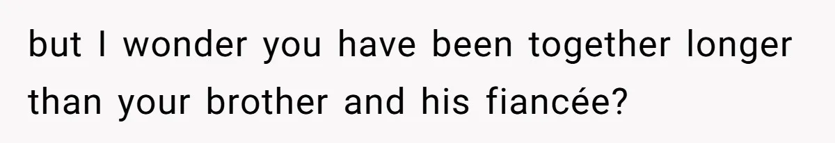 but I wonder you have been together longer than your brother and his fiancée?