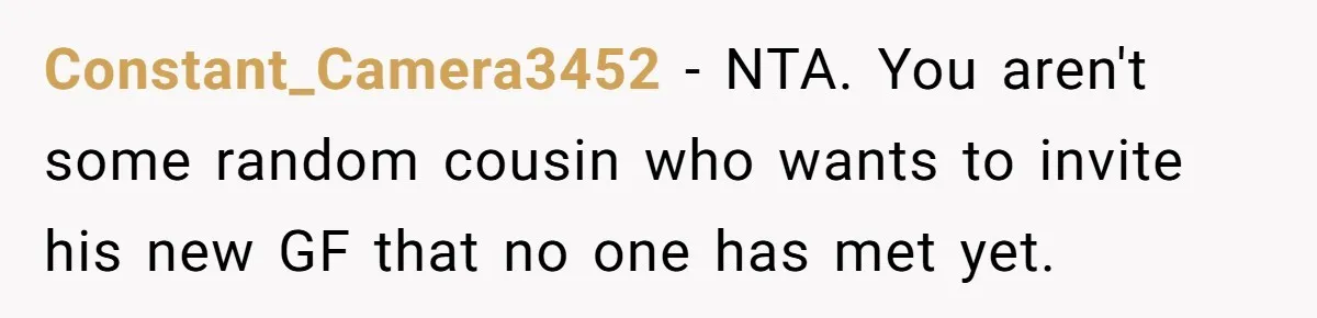 Constant_Camera3452 − NTA. You aren't some random cousin who wants to invite his new GF that no one has met yet.