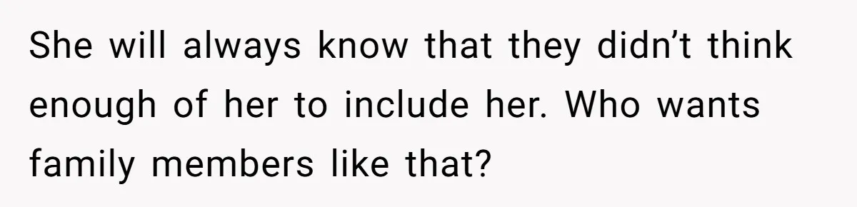 She will always know that they didn’t think enough of her to include her. Who wants family members like that?