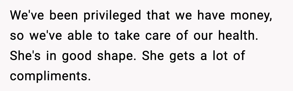 We've been privileged that we have money, so we've able to take care of our health. She's in good shape. She gets a lot of compliments.