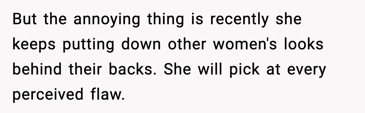 But the annoying thing is recently she keeps putting down other women's looks behind their backs. She will pick at every perceived flaw.