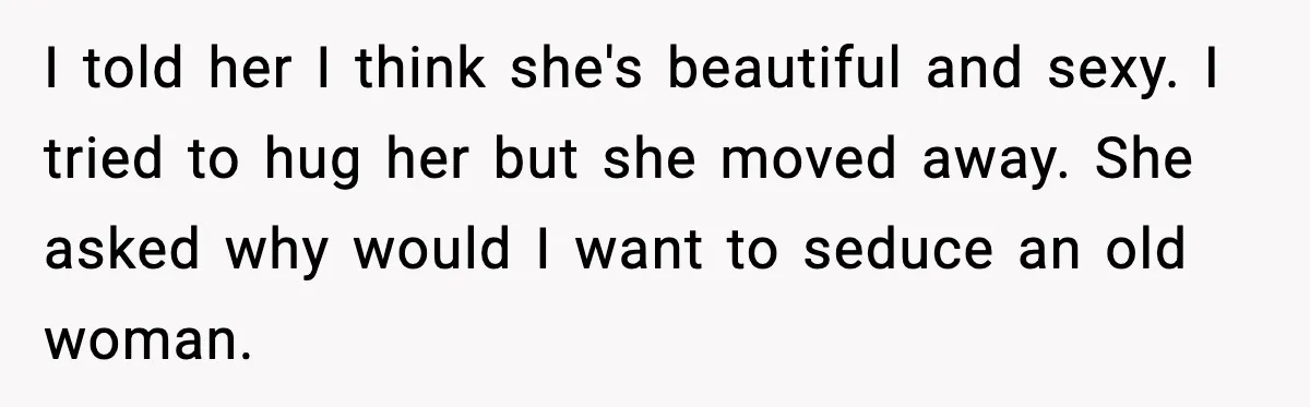 I told her I think she's beautiful and sexy. I tried to hug her but she moved away. She asked why would I want to seduce an old woman.