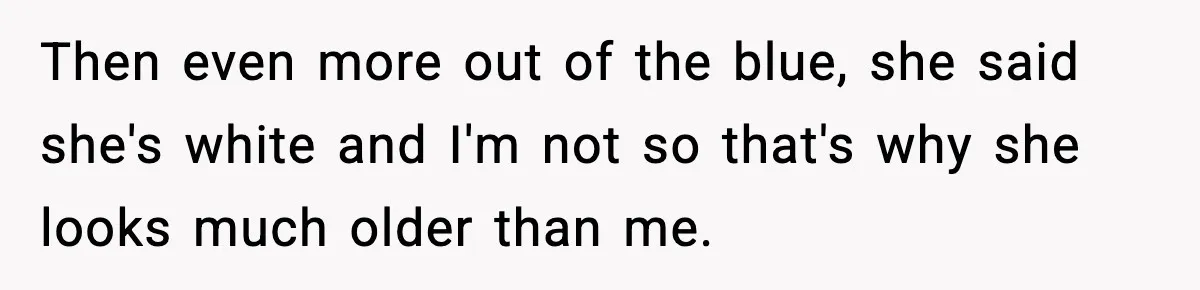 Then even more out of the blue, she said she's white and I'm not so that's why she looks much older than me.