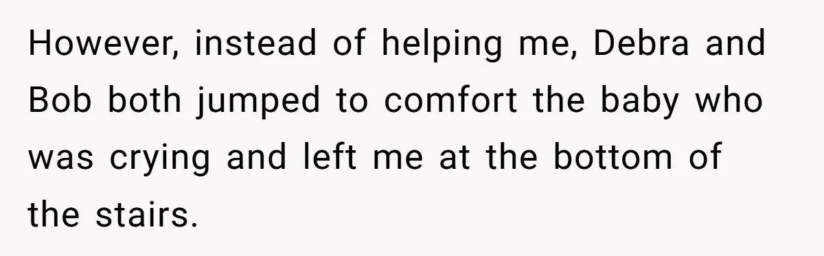 Young Mom Refuses In-Laws’ Help After A Fall Exposes A Chilling Priority However, instead of helping me, Debra and Bob both jumped to comfort the baby who was crying and left me at the bottom of the stairs.