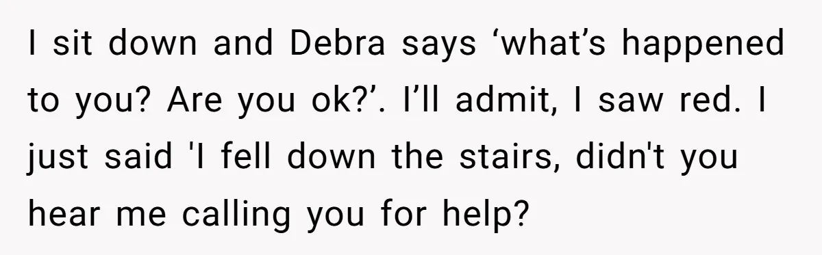 Young Mom Refuses In-Laws’ Help After A Fall Exposes A Chilling Priority I sit down and Debra says ‘what’s happened to you? Are you ok?’. I’ll admit, I saw red. I just said 'I fell down the stairs, didn't you hear me...