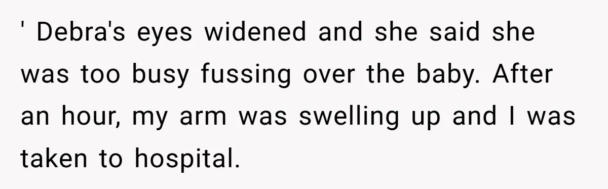 Young Mom Refuses In-Laws’ Help After A Fall Exposes A Chilling Priority ' Debra's eyes widened and she said she was too busy fussing over the baby. After an hour, my arm was swelling up and I was taken to hospital.