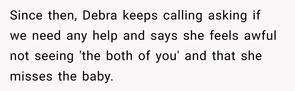 Young Mom Refuses In-Laws’ Help After A Fall Exposes A Chilling Priority Since then, Debra keeps calling asking if we need any help and says she feels awful not seeing 'the both of you' and that she misses the baby.