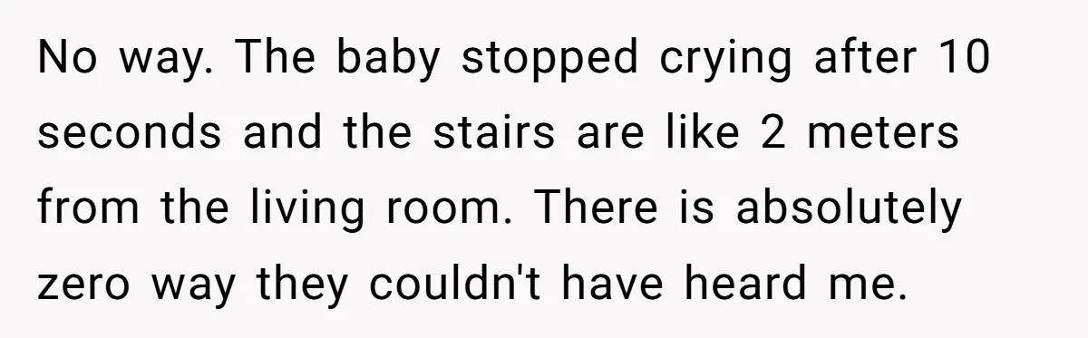 Young Mom Refuses In-Laws’ Help After A Fall Exposes A Chilling Priority No way. The baby stopped crying after 10 seconds and the stairs are like 2 meters from the living room. There is absolutely zero way they couldn't have heard me.