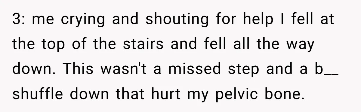 Young Mom Refuses In-Laws’ Help After A Fall Exposes A Chilling Priority 3: me crying and shouting for help I fell at the top of the stairs and fell all the way down. This wasn't a missed step and a b__ shuffle...