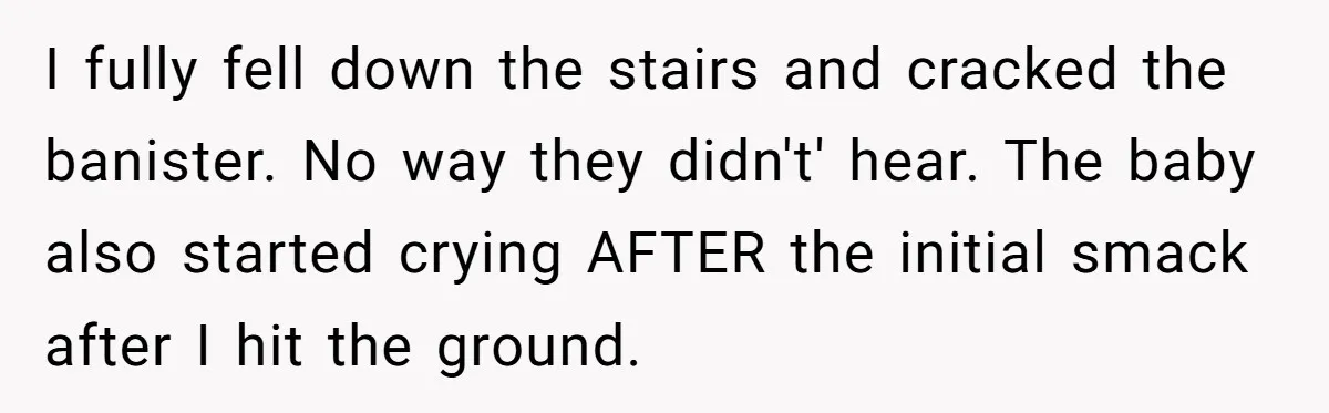 Young Mom Refuses In-Laws’ Help After A Fall Exposes A Chilling Priority I fully fell down the stairs and cracked the banister. No way they didn't' hear. The baby also started crying AFTER the initial smack after I hit the ground.