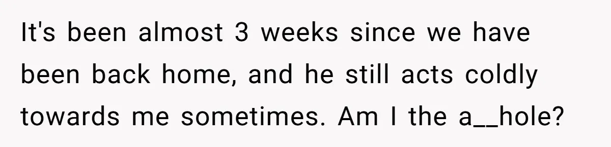 Woman Asks For Privacy During Birth, Husband Lets His Mom In And Gets Kicked Out Instead It's been almost 3 weeks since we have been back home, and he still acts coldly towards me sometimes. Am I the a__hole?
