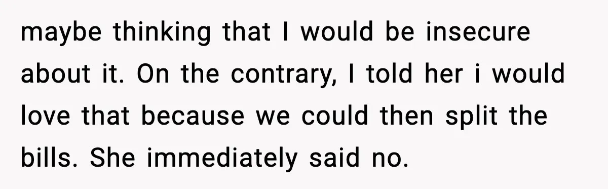 maybe thinking that I would be insecure about it. On the contrary, I told her i would love that because we could then split the bills. She immediately said no.