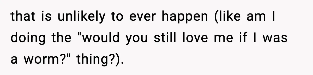that is unlikely to ever happen (like am I doing the "would you still love me if I was a worm?" thing?).