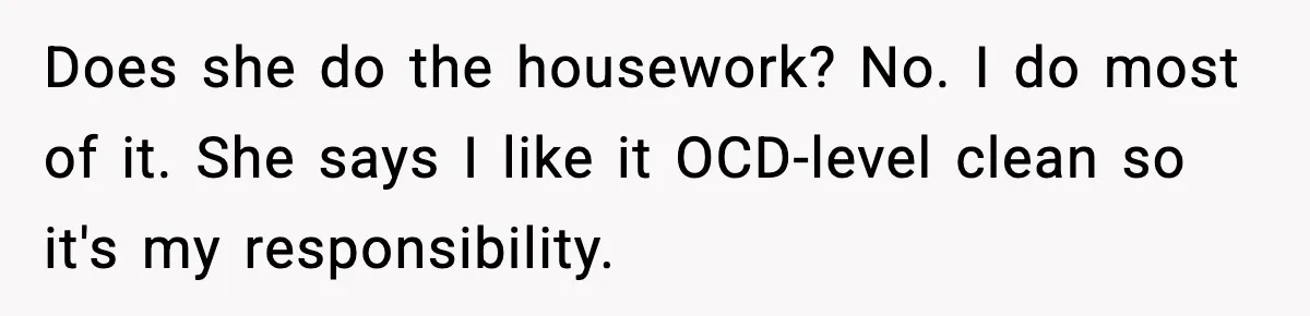 Does she do the housework? No. I do most of it. She says I like it OCD-level clean so it's my responsibility.