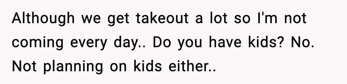 Although we get takeout a lot so I'm not coming every day.. Do you have kids? No. Not planning on kids either..