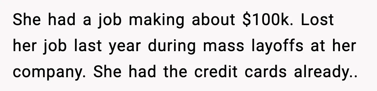 She had a job making about $100k. Lost her job last year during mass layoffs at her company. She had the credit cards already..