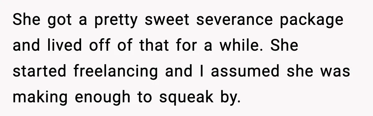 She got a pretty sweet severance package and lived off of that for a while. She started freelancing and I assumed she was making enough to squeak by.