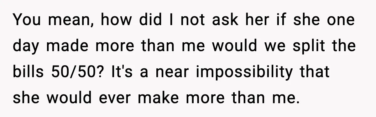 You mean, how did I not ask her if she one day made more than me would we split the bills 50/50? It's a near impossibility that she would ever...