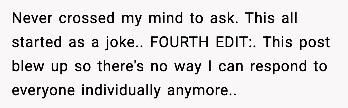 Never crossed my mind to ask. This all started as a joke.. FOURTH EDIT:. This post blew up so there's no way I can respond to everyone individually anymore..