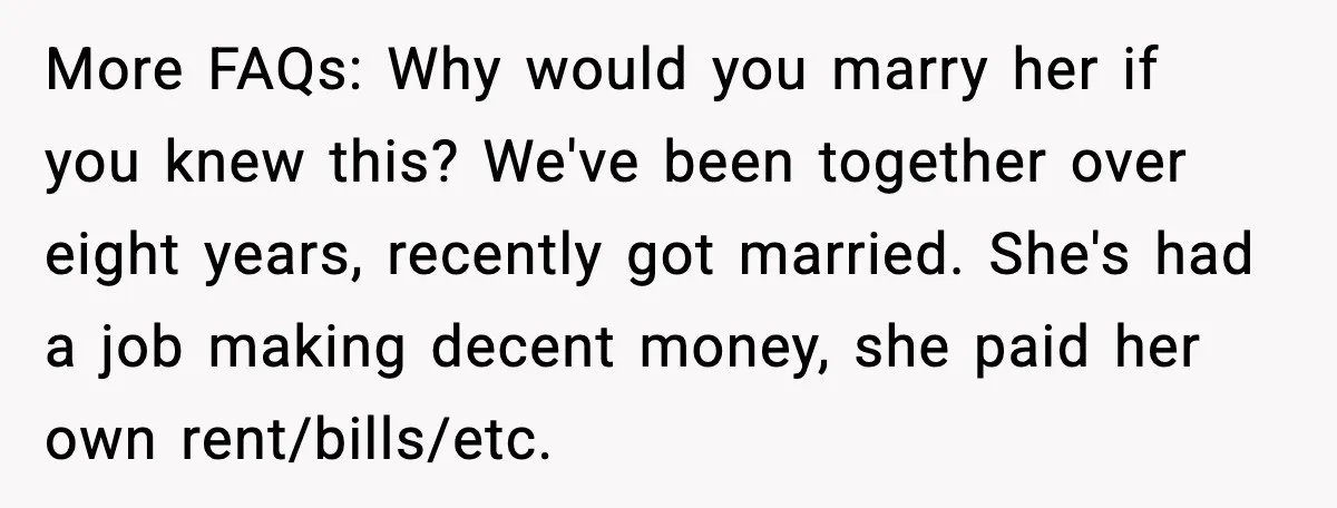 More FAQs: Why would you marry her if you knew this? We've been together over eight years, recently got married. She's had a job making decent money, she paid her...