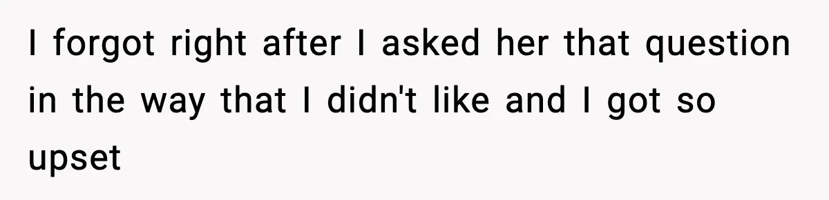 I forgot right after I asked her that question in the way that I didn't like and I got so upset