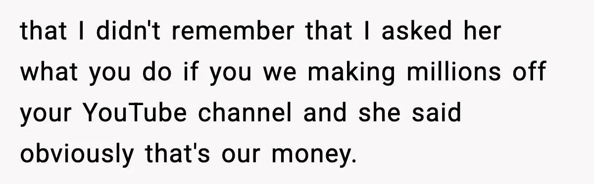 that I didn't remember that I asked her what you do if you we making millions off your YouTube channel and she said obviously that's our money.