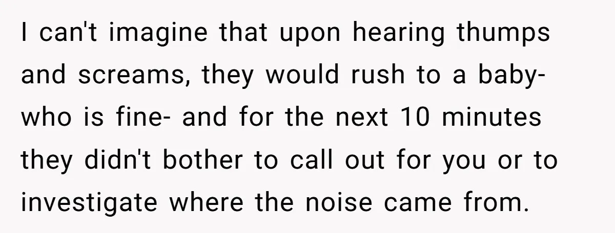 Young Mom Refuses In-Laws’ Help After A Fall Exposes A Chilling Priority I can't imagine that upon hearing thumps and screams, they would rush to a baby- who is fine- and for the next 10 minutes they didn't bother to call out...