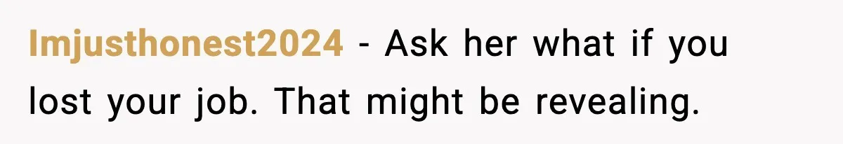 Imjusthonest2024 - Ask her what if you lost your job. That might be revealing.