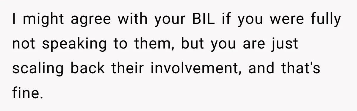 Young Mom Refuses In-Laws’ Help After A Fall Exposes A Chilling Priority I might agree with your BIL if you were fully not speaking to them, but you are just scaling back their involvement, and that's fine.