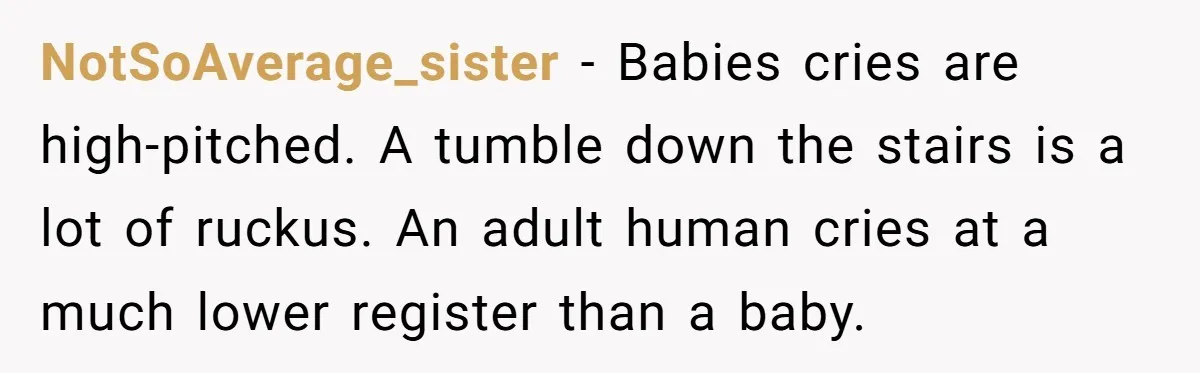 Young Mom Refuses In-Laws’ Help After A Fall Exposes A Chilling Priority NotSoAverage_sister − Babies cries are high-pitched. A tumble down the stairs is a lot of ruckus. An adult human cries at a much lower register than a baby.