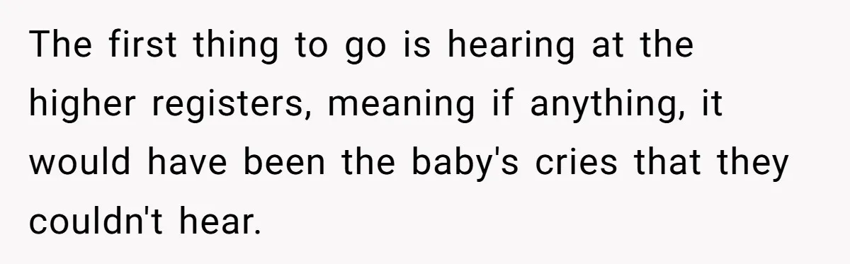Young Mom Refuses In-Laws’ Help After A Fall Exposes A Chilling Priority The first thing to go is hearing at the higher registers, meaning if anything, it would have been the baby's cries that they couldn't hear.