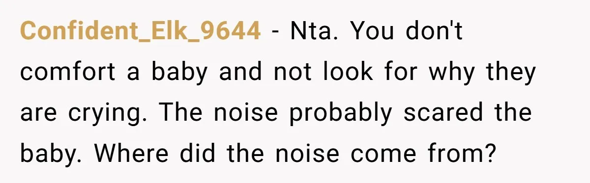 Young Mom Refuses In-Laws’ Help After A Fall Exposes A Chilling Priority Confident_Elk_9644 − Nta. You don't comfort a baby and not look for why they are crying. The noise probably scared the baby. Where did the noise come from?