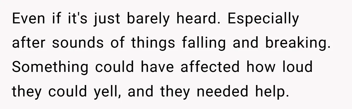 Young Mom Refuses In-Laws’ Help After A Fall Exposes A Chilling Priority Even if it's just barely heard. Especially after sounds of things falling and breaking. Something could have affected how loud they could yell, and they needed help.