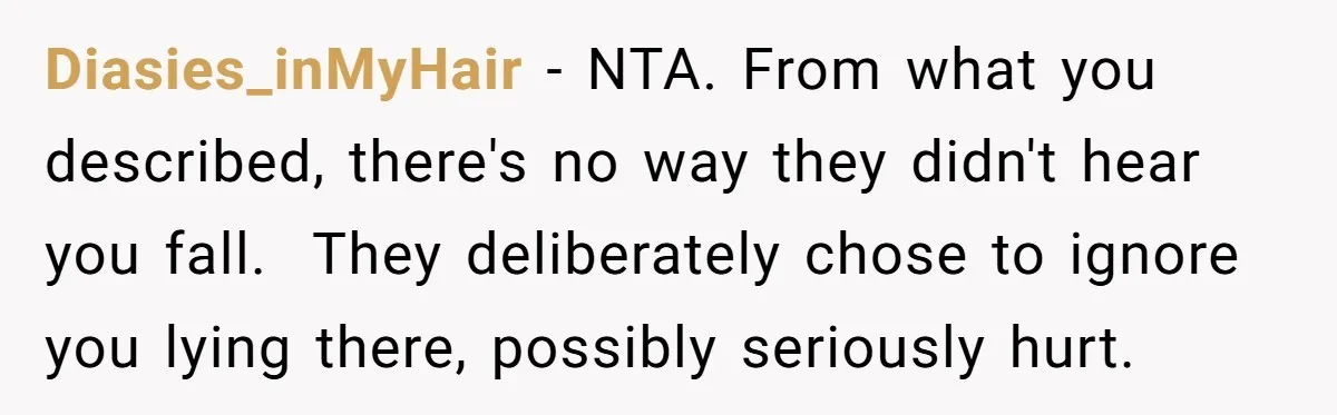 Young Mom Refuses In-Laws’ Help After A Fall Exposes A Chilling Priority Diasies_inMyHair − NTA. From what you described, there's no way they didn't hear you fall. They deliberately chose to ignore you lying there, possibly seriously hurt.