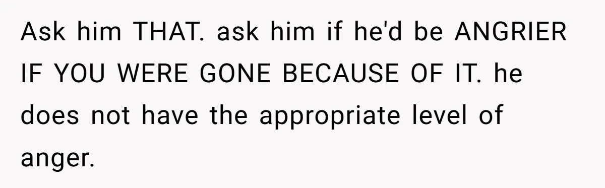 Young Mom Refuses In-Laws’ Help After A Fall Exposes A Chilling Priority Ask him THAT. ask him if he'd be ANGRIER IF YOU WERE GONE BECAUSE OF IT. he does not have the appropriate level of anger.