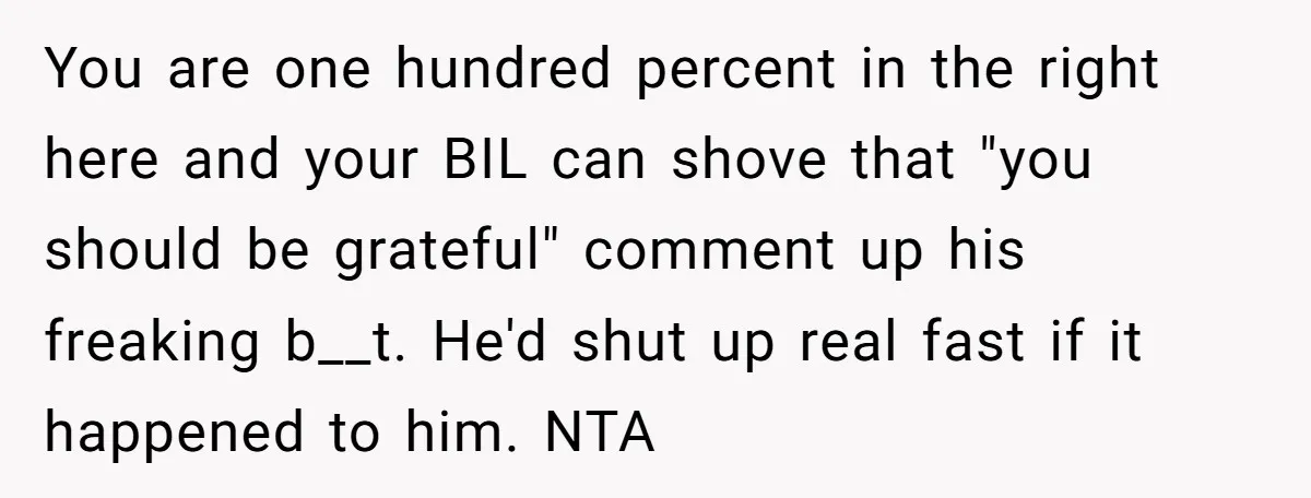 Young Mom Refuses In-Laws’ Help After A Fall Exposes A Chilling Priority You are one hundred percent in the right here and your BIL can shove that "you should be grateful" comment up his freaking b__t. He'd shut up real fast if...