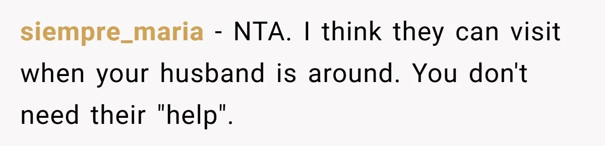 Young Mom Refuses In-Laws’ Help After A Fall Exposes A Chilling Priority siempre_maria − NTA. I think they can visit when your husband is around. You don't need their "help".