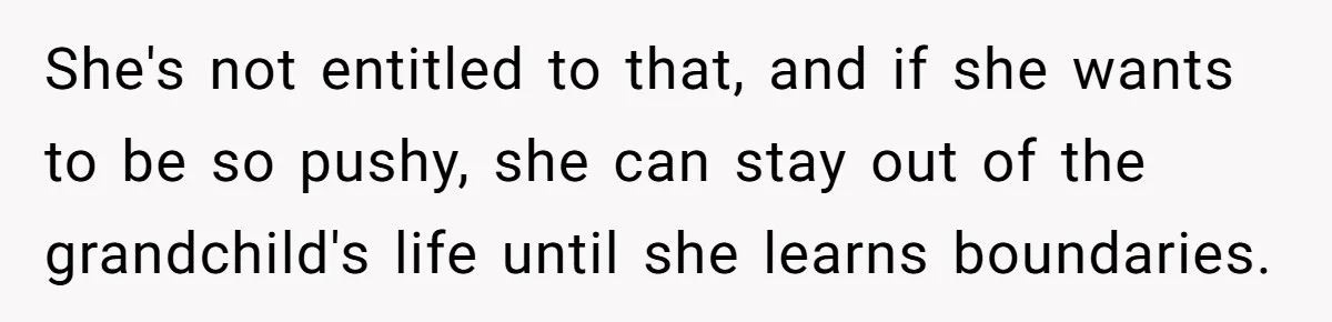 Woman Asks For Privacy During Birth, Husband Lets His Mom In And Gets Kicked Out Instead She's not entitled to that, and if she wants to be so pushy, she can stay out of the grandchild's life until she learns boundaries.
