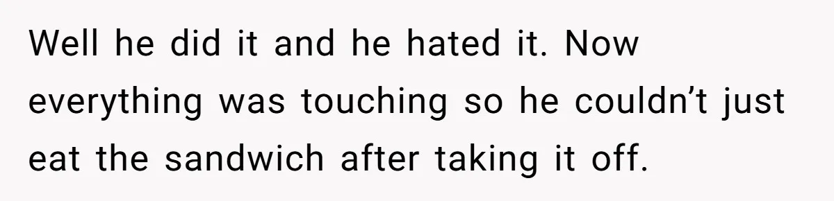 Well he did it and he hated it. Now everything was touching so he couldn’t just eat the sandwich after taking it off.