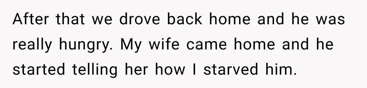 After that we drove back home and he was really hungry. My wife came home and he started telling her how I starved him.