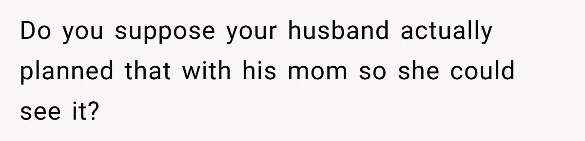 Woman Asks For Privacy During Birth, Husband Lets His Mom In And Gets Kicked Out Instead Do you suppose your husband actually planned that with his mom so she could see it?