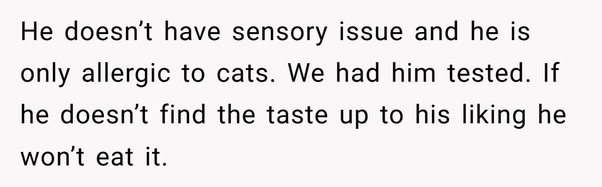 He doesn’t have sensory issue and he is only allergic to cats. We had him tested. If he doesn’t find the taste up to his liking he won’t eat it.