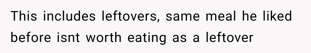 This includes leftovers, same meal he liked before isnt worth eating as a leftover