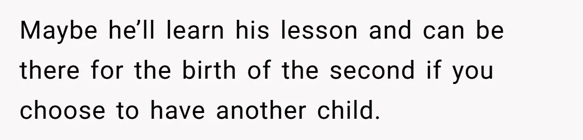 Woman Asks For Privacy During Birth, Husband Lets His Mom In And Gets Kicked Out Instead Maybe he’ll learn his lesson and can be there for the birth of the second if you choose to have another child.