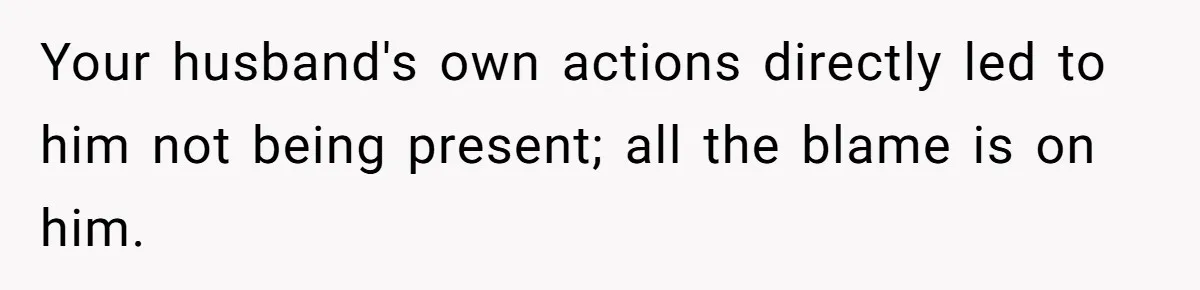 Woman Asks For Privacy During Birth, Husband Lets His Mom In And Gets Kicked Out Instead Your husband's own actions directly led to him not being present; all the blame is on him.