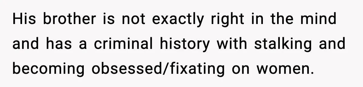 Woman Walks Out of Christmas When Husband’s Brother Shows Up Uninvited His brother is not exactly right in the mind and has a criminal history with stalking and becoming obsessed/fixating on women.