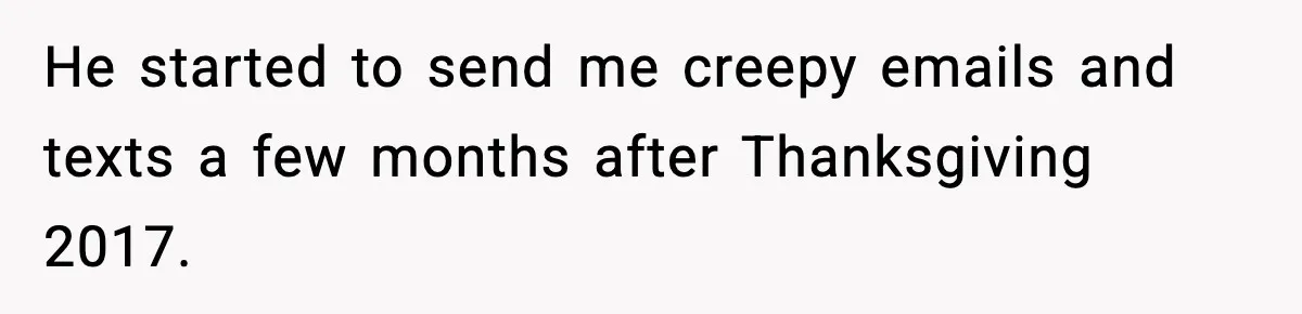 Woman Walks Out of Christmas When Husband’s Brother Shows Up Uninvited He started to send me creepy emails and texts a few months after Thanksgiving 2017.