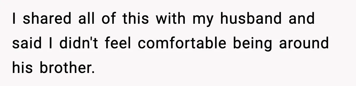 Woman Walks Out of Christmas When Husband’s Brother Shows Up Uninvited I shared all of this with my husband and said I didn't feel comfortable being around his brother.