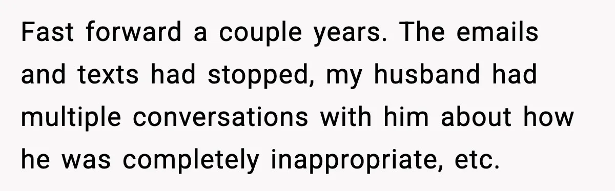 Woman Walks Out of Christmas When Husband’s Brother Shows Up Uninvited Fast forward a couple years. The emails and texts had stopped, my husband had multiple conversations with him about how he was completely inappropriate, etc.